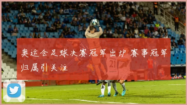 奥运会足球决赛冠军出炉 赛事冠军归属引关注
