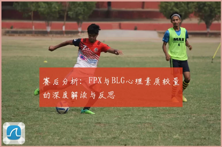 赛后分析：FPX与BLG心理素质较量的深度解读与反思