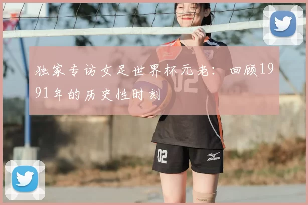 独家专访女足世界杯元老:回顾1991年的历史性时刻