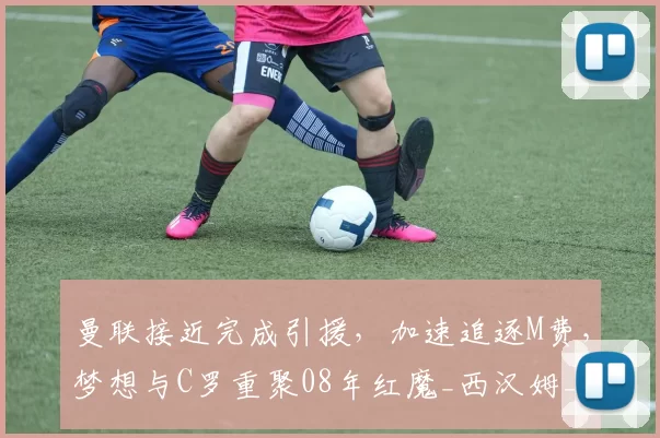 曼联接近完成引援,加速追逐M费,梦想与C罗重聚08年红魔_西汉姆_欧冠_阿森纳