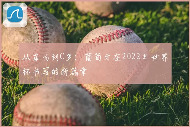 从菲戈到C罗:葡萄牙在2022年世界杯书写的新篇章