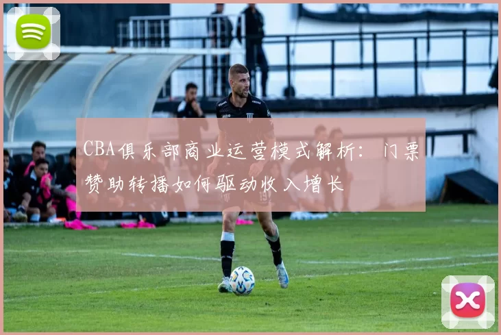 CBA俱乐部商业运营模式解析：门票赞助转播如何驱动收入增长