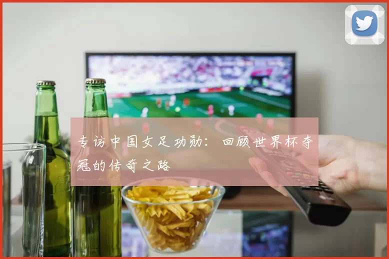 专访中国女足功勋：回顾世界杯夺冠的传奇之路