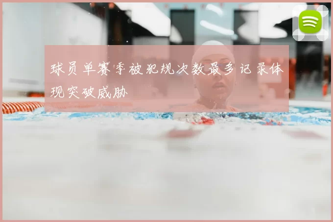 球员单赛季被犯规次数最多记录体现突破威胁