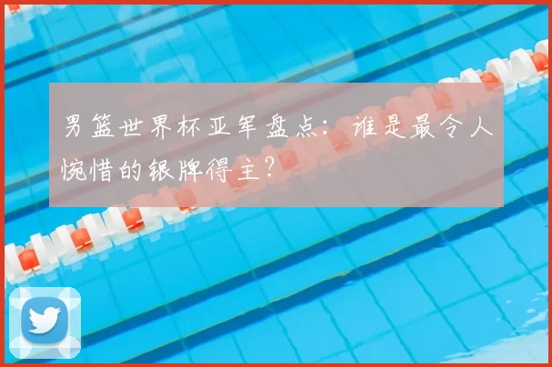 男篮世界杯亚军盘点:谁是最令人惋惜的银牌得主?