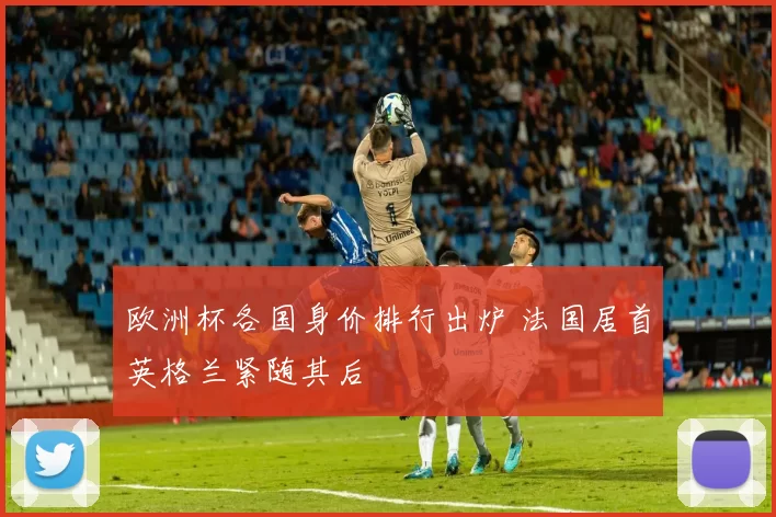 欧洲杯各国身价排行出炉 法国居首英格兰紧随其后