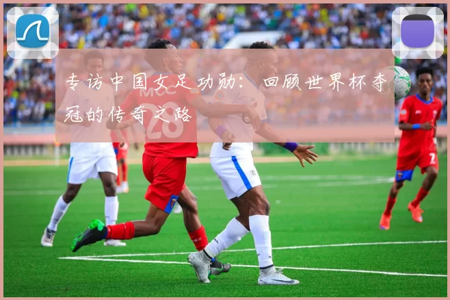 专访中国女足功勋：回顾世界杯夺冠的传奇之路