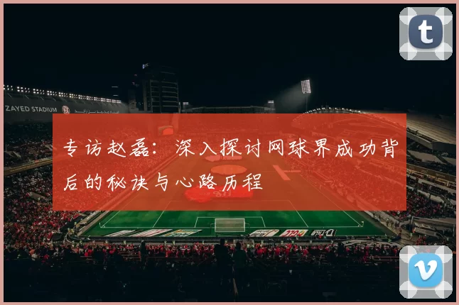 专访赵磊:深入探讨网球界成功背后的秘诀与心路历程