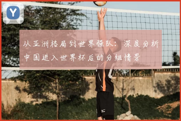 从亚洲格局到世界强队:深度分析中国进入世界杯后的分组情景
