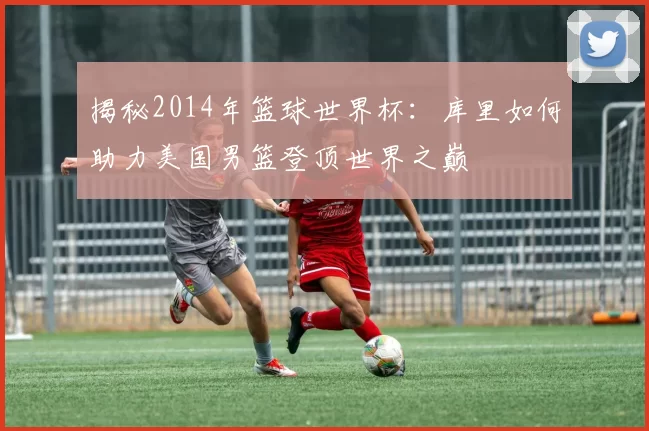揭秘2014年篮球世界杯：库里如何助力美国男篮登顶世界之巅