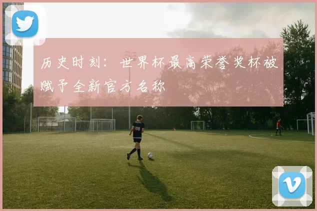 历史时刻:世界杯最高荣誉奖杯被赋予全新官方名称