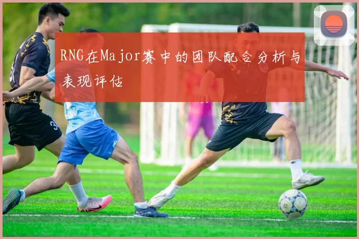 RNG在Major赛中的团队配合分析与表现评估