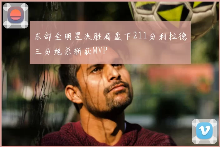 东部全明星决胜局轰下211分利拉德三分绝杀斩获MVP