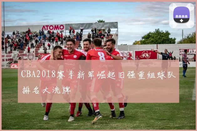 CBA2018赛季新军崛起旧强重组球队排名大洗牌