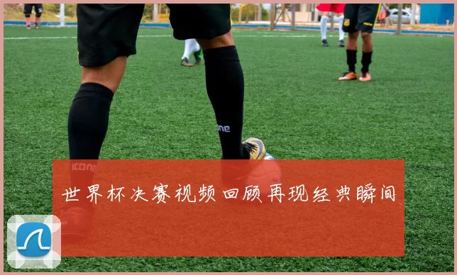 世界杯决赛视频回顾再现经典瞬间