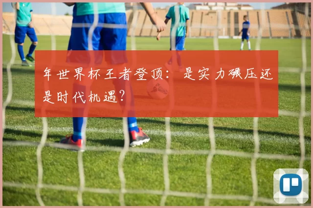 年世界杯王者登顶：是实力碾压还是时代机遇？