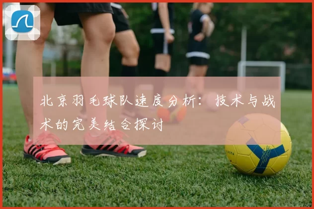 北京羽毛球队速度分析：技术与战术的完美结合探讨
