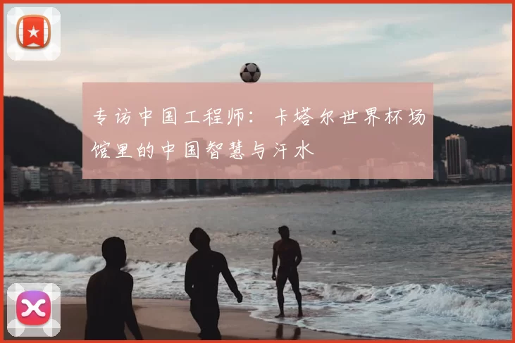 专访中国工程师:卡塔尔世界杯场馆里的中国智慧与汗水