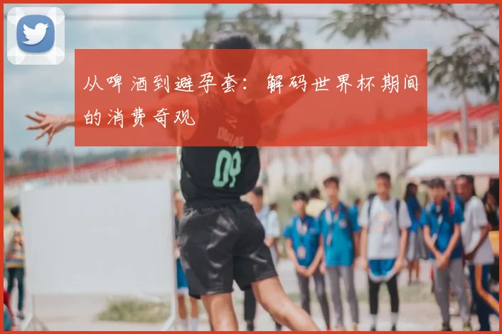 从啤酒到避孕套:解码世界杯期间的消费奇观