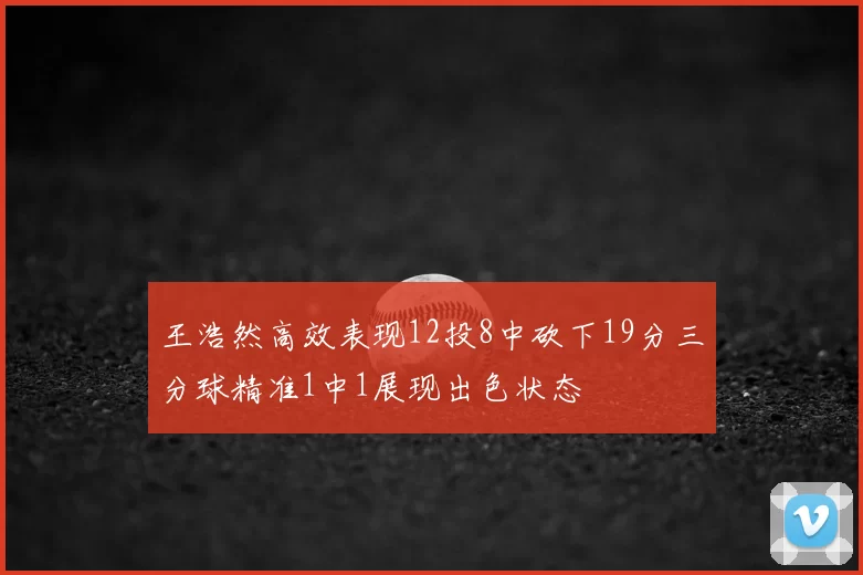 王浩然高效表现12投8中砍下19分三分球精准1中1展现出色状态