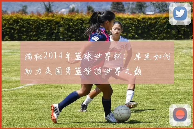 揭秘2014年篮球世界杯:库里如何助力美国男篮登顶世界之巅