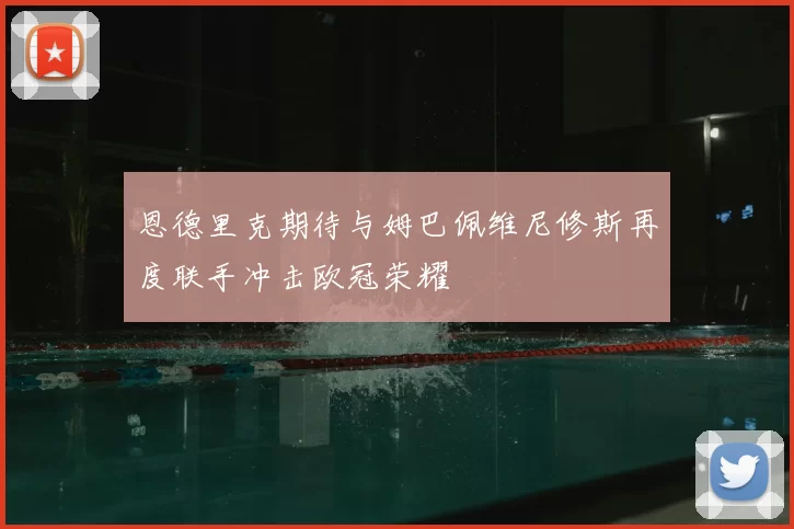 恩德里克期待与姆巴佩维尼修斯再度联手冲击欧冠荣耀