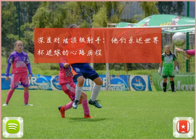 深度对话顶级射手:他们亲述世界杯进球的心路历程