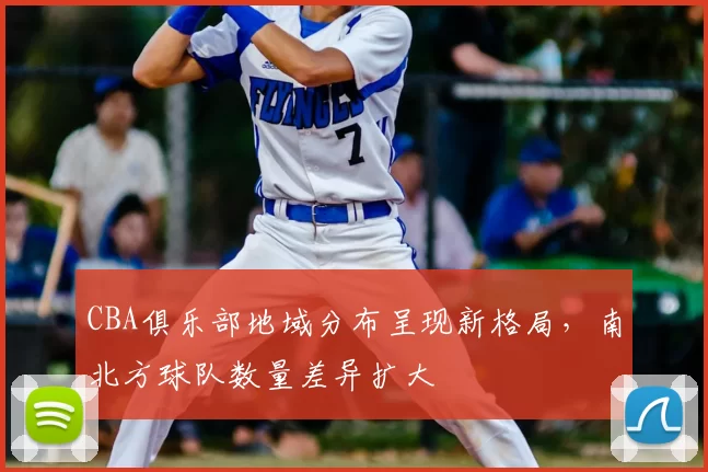 CBA俱乐部地域分布呈现新格局,南北方球队数量差异扩大