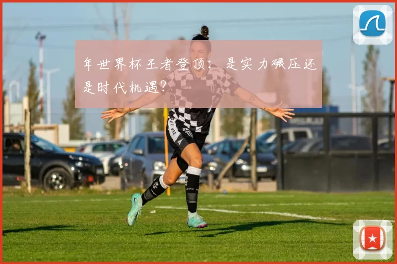 年世界杯王者登顶:是实力碾压还是时代机遇?