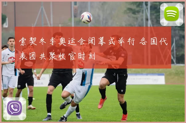 索契冬季奥运会闭幕式举行 各国代表团共聚收官时刻