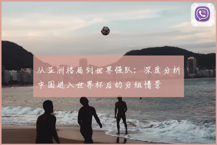 从亚洲格局到世界强队:深度分析中国进入世界杯后的分组情景
