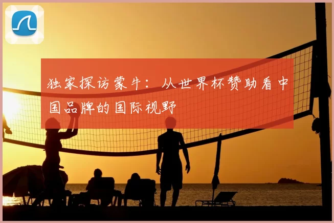 独家探访蒙牛:从世界杯赞助看中国品牌的国际视野