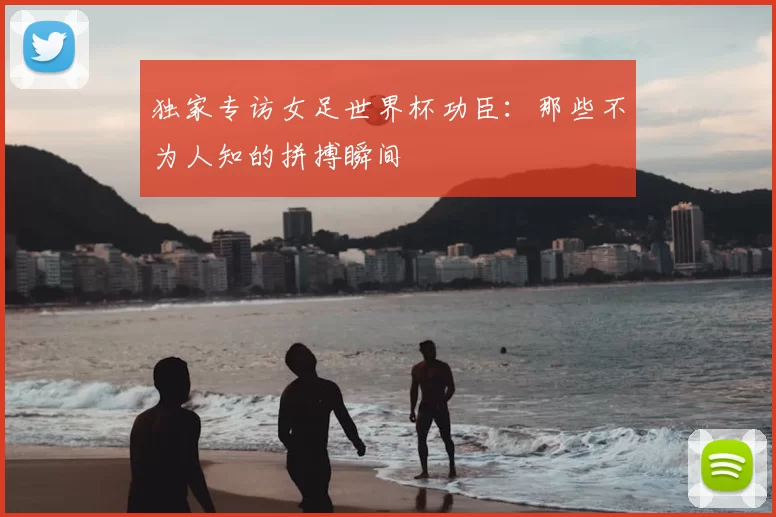 独家专访女足世界杯功臣:那些不为人知的拼搏瞬间