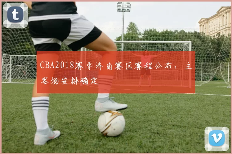 CBA2018赛季济南赛区赛程公布,主客场安排确定