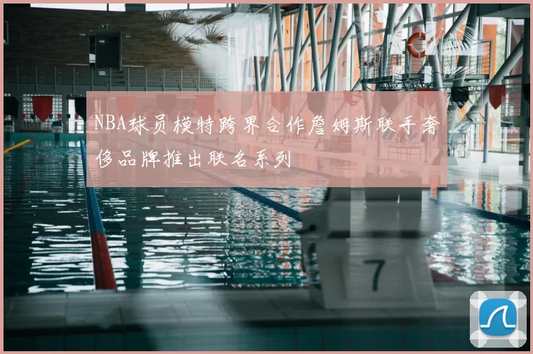 NBA球员模特跨界合作詹姆斯联手奢侈品牌推出联名系列