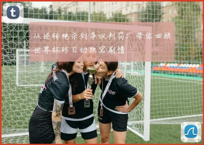 从逆转绝杀到争议判罚：带你回顾世界杯昨日的跌宕剧情