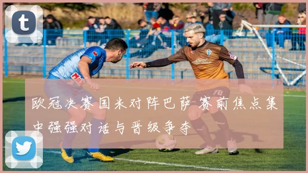 欧冠决赛国米对阵巴萨 赛前焦点集中强强对话与晋级争夺