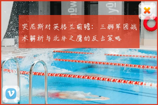 突尼斯对英格兰前瞻:三狮军团战术解析与北非之鹰的反击策略