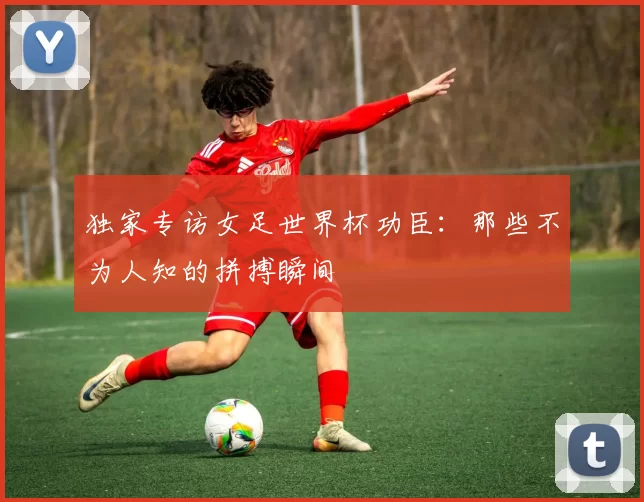 独家专访女足世界杯功臣:那些不为人知的拼搏瞬间