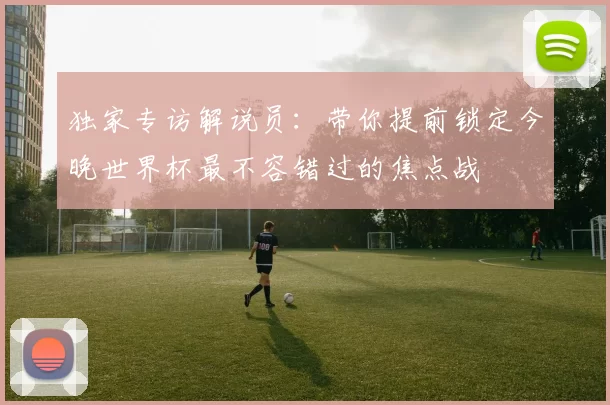独家专访解说员:带你提前锁定今晚世界杯最不容错过的焦点战