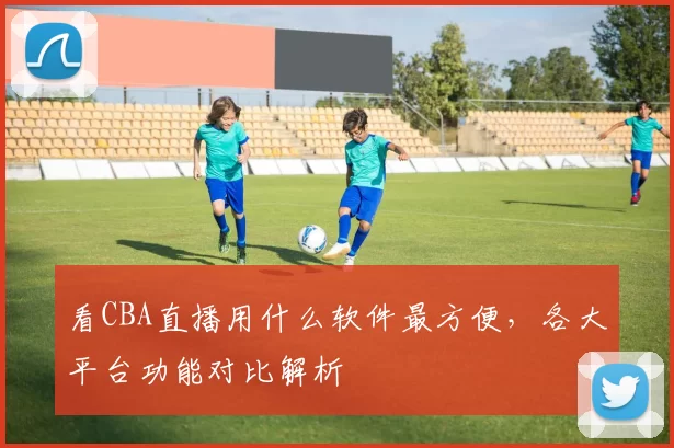 看CBA直播用什么软件最方便，各大平台功能对比解析