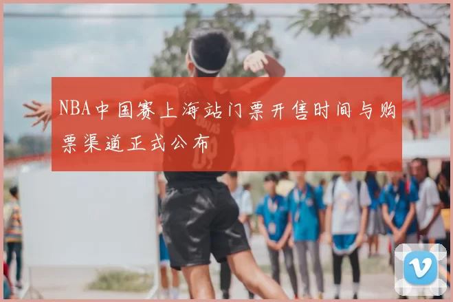 NBA中国赛上海站门票开售时间与购票渠道正式公布