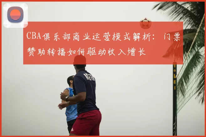 CBA俱乐部商业运营模式解析：门票赞助转播如何驱动收入增长
