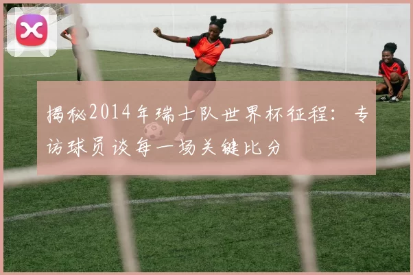揭秘2014年瑞士队世界杯征程：专访球员谈每一场关键比分