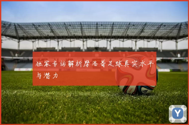 独家专访解析摩洛哥足球真实水平与潜力